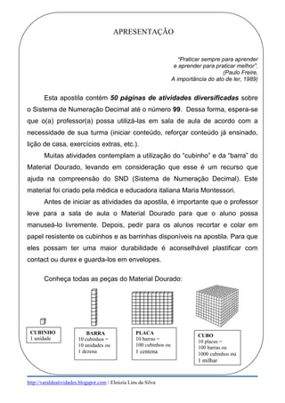 http://varaldeatividades.blogspot.com / Eleúzia Lins da Silva
APRESENTAÇÃO
“Praticar sempre para aprender
e aprender para praticar melhor”.
(Paulo Freire,
A importância do ato de ler, 1989)
Esta apostila contém 50 páginas de atividades diversificadas sobre
o Sistema de Numeração Decimal até o número 99. Dessa forma, espera-se
que o(a) professor(a) possa utilizá-las em sala de aula de acordo com a
necessidade de sua turma (iniciar conteúdo, reforçar conteúdo já ensinado,
lição de casa, exercícios extras, etc.).
Muitas atividades contemplam a utilização do “cubinho” e da “barra” do
Material Dourado, levando em consideração que esse é um recurso que
ajuda na compreensão do SND (Sistema de Numeração Decimal). Este
material foi criado pela médica e educadora italiana Maria Montessori.
Antes de iniciar as atividades da apostila, é importante que o professor
leve para a sala de aula o Material Dourado para que o aluno possa
manuseá-lo livremente. Depois, pedir para os alunos recortar e colar em
papel resistente os cubinhos e as barrinhas disponíveis na apostila. Para que
eles possam ter uma maior durabilidade é aconselhável plastificar com
contact ou durex e guarda-los em envelopes.
Conheça todas as peças do Material Dourado:
CUBINHO
1 unidade
PLACA
10 barras =
100 cubinhos ou
1 centena
BARRA
10 cubinhos =
10 unidades ou
1 dezena
CUBO
10 placas =
100 barras ou
1000 cubinhos ou
1 milhar
 