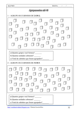 http://varaldeatividades.blogspot.com / Eleúzia Lins da Silva
1 – AGRUPE OS CUBINHOS DE 2 EM 2.
2 – AGRUPE OS CUBINHOS DE 5 EM 5.
ALUNO:________________________________________ DATA:____/____/______
32
a) Quantos grupos você formou? _______
b) Quantas unidades sobraram? _______
c) Total de cubinhos que foram agrupados?_______
a) Quantos grupos você formou? _______
b) Quantas unidades sobraram? _______
c) Total de cubinhos que foram agrupados?_______
 