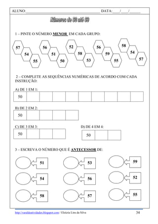 http://varaldeatividades.blogspot.com / Eleúzia Lins da Silva
1 – PINTE O NÚMERO MENOR EM CADA GRUPO:
2 – COMPLETE AS SEQUÊNCIAS NUMÉRICAS DE ACORDO COM CADA
INSTRUÇÃO:
A) DE 1 EM 1:
50
B) DE 2 EM 2:
50
C) DE 3 EM 3: D) DE 4 EM 4:
50
3 – ESCREVA O NÚMERO QUE É ANTECESSOR DE:
50
ALUNO:________________________________________ DATA:____/____/______
55
54
57
50
51
56
53
58
52
55
59
56
57
54
58
51
54
58
53
56
57
59
52
55
34
 