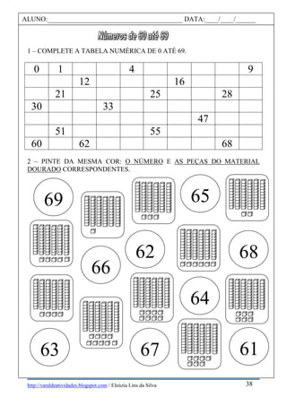 http://varaldeatividades.blogspot.com / Eleúzia Lins da Silva
1 – COMPLETE A TABELA NUMÉRICA DE 0 ATÉ 69.
0 1 4 9
12 16
21 25 28
30 33
47
51 55
60 62 68
2 – PINTE DA MESMA COR: O NÚMERO E AS PEÇAS DO MATERIAL
DOURADO CORRESPONDENTES.
69
68
67
66
65
6163
62
64
ALUNO:________________________________________ DATA:____/____/______
38
 