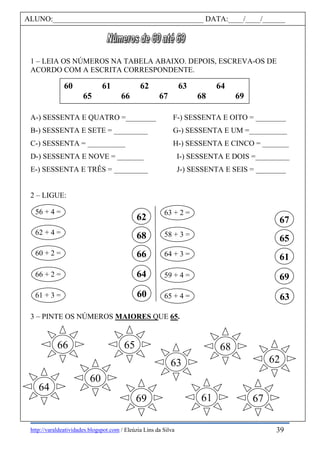 http://varaldeatividades.blogspot.com / Eleúzia Lins da Silva
1 – LEIA OS NÚMEROS NA TABELA ABAIXO. DEPOIS, ESCREVA-OS DE
ACORDO COM A ESCRITA CORRESPONDENTE.
A-) SESSENTA E QUATRO =________ F-) SESSENTA E OITO = ________
B-) SESSENTA E SETE = _________ G-) SESSENTA E UM =__________
C-) SESSENTA = __________ H-) SESSENTA E CINCO = _______
D-) SESSENTA E NOVE = _______ I-) SESSENTA E DOIS =_________
E-) SESSENTA E TRÊS = _________ J-) SESSENTA E SEIS = ________
2 – LIGUE:
3 – PINTE OS NÚMEROS MAIORES QUE 65.
ALUNO:________________________________________ DATA:____/____/______
60 61 62 63 64
65 66 67 68 69
62
68
66
64
60
56 + 4 =
58 + 3 =
60 + 2 =
59 + 4 =
61 + 3 =
63 + 2 =
62 + 4 =
64 + 3 =
66 + 2 =
65 + 4 =
67
65
61
69
63
66 65
64
68
60
6769
63
61
62
39
 
