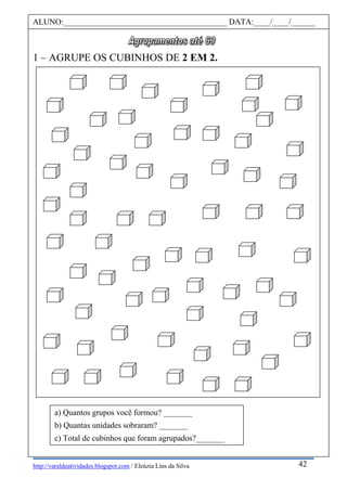 http://varaldeatividades.blogspot.com / Eleúzia Lins da Silva
1 – AGRUPE OS CUBINHOS DE 2 EM 2.
ALUNO:________________________________________ DATA:____/____/______
42
a) Quantos grupos você formou? _______
b) Quantas unidades sobraram? _______
c) Total de cubinhos que foram agrupados?_______
 