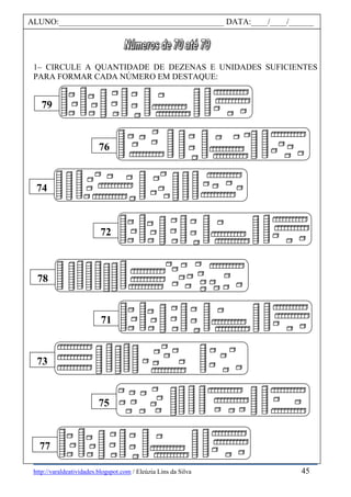 http://varaldeatividades.blogspot.com / Eleúzia Lins da Silva
1– CIRCULE A QUANTIDADE DE DEZENAS E UNIDADES SUFICIENTES
PARA FORMAR CADA NÚMERO EM DESTAQUE:
79
72
71
77
76
74
78
73
75
ALUNO:________________________________________ DATA:____/____/______
45
 