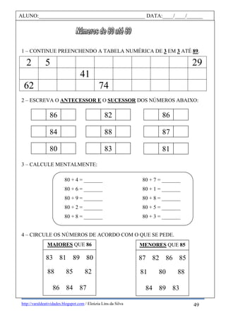 http://varaldeatividades.blogspot.com / Eleúzia Lins da Silva
1 – CONTINUE PREENCHENDO A TABELA NUMÉRICA DE 3 EM 3 ATÉ 89.
2 5 29
41
62 74
2 – ESCREVA O ANTECESSOR E O SUCESSOR DOS NÚMEROS ABAIXO:
3 – CALCULE MENTALMENTE:
80 + 4 = _______ 80 + 7 = _______
80 + 6 = _______ 80 + 1 = _______
80 + 9 = _______ 80 + 8 = _______
80 + 2 = _______ 80 + 5 = _______
80 + 8 = _______ 80 + 3 = _______
4 – CIRCULE OS NÚMEROS DE ACORDO COM O QUE SE PEDE.
ALUNO:________________________________________ DATA:____/____/______
86 82
84 88
80 83
87
86
81
MAIORES QUE 86 MENORES QUE 85
83 81 89 80
88 85 82
86 84 87
87 82 86 85
81 80 88
84 89 83
49
 