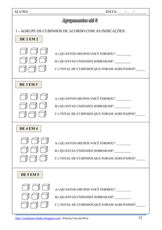 http://varaldeatividades.blogspot.com / Eleúzia Lins da Silva
1 - AGRUPE OS CUBINHOS DE ACORDO COM AS INDICAÇÕES:
ALUNO:________________________________________ DATA:____/____/______
DE 2 EM 2
A-) QUANTOS GRUPOS VOCÊ FORMOU? _________
B-) QUANTAS UNIDADES SOBRARAM? __________
C-) TOTAL DE CUBINHOS QUE FORAM AGRUPADOS?______
DE 3 EM 3
A-) QUANTOS GRUPOS VOCÊ FORMOU? _________
B-) QUANTAS UNIDADES SOBRARAM? __________
C-) TOTAL DE CUBINHOS QUE FORAM AGRUPADOS?______
DE 4 EM 4
A-) QUANTOS GRUPOS VOCÊ FORMOU? _________
B-) QUANTAS UNIDADES SOBRARAM? __________
C-) TOTAL DE CUBINHOS QUE FORAM AGRUPADOS?______
DE 5 EM 5
A-) QUANTOS GRUPOS VOCÊ FORMOU? _________
B-) QUANTAS UNIDADES SOBRARAM? __________
C-) TOTAL DE CUBINHOS QUE FORAM AGRUPADOS?______
12
 