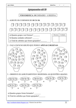 http://varaldeatividades.blogspot.com / Eleúzia Lins da Silva
1 - AGRUPE OS CUBINHOS DE 10 EM 10.
2 – FAÇA UM X NO GRUPO QUE POSSUI APENAS 2 DEZENAS.
3 – OBSERVE OS AGRUPAMENTOS E RESPONDA AS QUESTÕES ABAIXO:
ALUNO:________________________________________ DATA:____/____/______
NÃO ESQUEÇA: 10 UNIDADES = 1 DEZENA
a) Quantos grupos você formou? _______
b) Quantas unidades sobraram? _______
c) Total de cubinhos que foram agrupados?_______
Dezenas Unidades
a) Quantos grupos foram formados? _______
b) Total de cubinhos que foram agrupados?_______
3 3+ 3
3 3 3 3 3
+ + + +
+
22
 