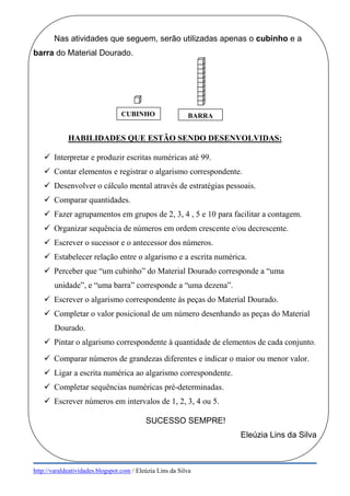 http://varaldeatividades.blogspot.com / Eleúzia Lins da Silva
Nas atividades que seguem, serão utilizadas apenas o cubinho e a
barra do Material Dourado.
HABILIDADES QUE ESTÃO SENDO DESENVOLVIDAS:
 Interpretar e produzir escritas numéricas até 99.
 Contar elementos e registrar o algarismo correspondente.
 Desenvolver o cálculo mental através de estratégias pessoais.
 Comparar quantidades.
 Fazer agrupamentos em grupos de 2, 3, 4 , 5 e 10 para facilitar a contagem.
 Organizar sequência de números em ordem crescente e/ou decrescente.
 Escrever o sucessor e o antecessor dos números.
 Estabelecer relação entre o algarismo e a escrita numérica.
 Perceber que “um cubinho” do Material Dourado corresponde a “uma
unidade”, e “uma barra” corresponde a “uma dezena”.
 Escrever o algarismo correspondente às peças do Material Dourado.
 Completar o valor posicional de um número desenhando as peças do Material
Dourado.
 Pintar o algarismo correspondente à quantidade de elementos de cada conjunto.
 Comparar números de grandezas diferentes e indicar o maior ou menor valor.
 Ligar a escrita numérica ao algarismo correspondente.
 Completar sequências numéricas pré-determinadas.
 Escrever números em intervalos de 1, 2, 3, 4 ou 5.
SUCESSO SEMPRE!
Eleúzia Lins da Silva
CUBINHO BARRA
 