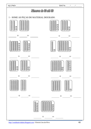 http://varaldeatividades.blogspot.com / Eleúzia Lins da Silva
1 – SOME AS PEÇAS DO MATERIAL DOURADO.
_____ + _____= _____ _____ + _____= _____
_____ + _____= _____ _____ + _____= _____
_____ + _____= _____ _____ + _____= _____
_____ + _____= _____ _____ + _____= _____
_____ + _____= _____
ALUNO:________________________________________ DATA:____/____/______
40
 