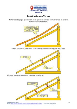 Arquitetura e Urbanismo 
Estúdio V 
Cecília Santos Franco 
Fonte: http://www.ebanataw.com.br/roberto/telhado/tlhcur10.htm - acesso em 17/02/2007 
12 
Construção das Terças 
As Terças são peças que servem para apoiar os caibros. Sem as terças, os caibros 
ficariam muito abaulados. 
Então, colocamos uma Terça para evitar que os Caibros fiquem abaulados: 
Pode ser que seja necessário mais que uma Terça: 
 