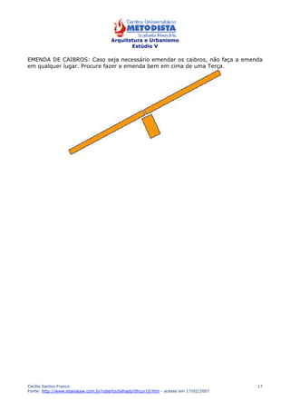 Arquitetura e Urbanismo 
Estúdio V 
EMENDA DE CAIBROS: Caso seja necessário emendar os caibros, não faça a emenda 
em qualquer lugar. Procure fazer a emenda bem em cima de uma Terça. 
Cecília Santos Franco 
Fonte: http://www.ebanataw.com.br/roberto/telhado/tlhcur10.htm - acesso em 17/02/2007 
17 
 