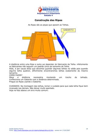 Arquitetura e Urbanismo 
Estúdio V 
Cecília Santos Franco 
Fonte: http://www.ebanataw.com.br/roberto/telhado/tlhcur10.htm - acesso em 17/02/2007 
18 
Construção das Ripas 
As Ripas são as peças que apoiam as Telhas. 
A distância entre uma Ripa e outra vai depender do fabricante da Telha. infelizmente 
os fabricantes não seguem um padrão único de tamanho de Telha. 
Aliás, é por causa disso que devemos guardar algumas telhas no sótão pois quando 
alguma telha quebrar, dificilmente encontraremos telhas exatamente do mesmo 
tamanho. 
COMO FAZER? 
Meça a distância necessária montando um trecho de telhado. 
Confeccione um Gabarito com a distância determinada. 
Pregue as Ripas usando o Gabarito. 
CUIDADOS: Na montagem das telhas, tomar o cuidado para que cada telha fique bem 
incaixada nas demais. Não deixar muito apertado. 
Veja na foto abaixo um erro muito comum: 
 