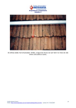 Arquitetura e Urbanismo 
Estúdio V 
As telhas estão mal encaixadas. Então, a água da chuva vai cair bem no meio do vão 
Cecília Santos Franco 
Fonte: http://www.ebanataw.com.br/roberto/telhado/tlhcur10.htm - acesso em 17/02/2007 
19 
entre uma telha e outra. 
 