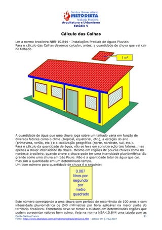 Arquitetura e Urbanismo 
Estúdio V 
Cecília Santos Franco 
Fonte: http://www.ebanataw.com.br/roberto/telhado/tlhcur10.htm - acesso em 17/02/2007 
21 
Cálculo das Calhas 
Ler a norma brasileira NBR-10.844 - Instalações Prediais de Águas Pluviais 
Para o cálculo das Calhas devemos calcular, antes, a quantidade de chuva que vai cair 
no telhado. 
A quantidade de água que uma chuva joga sobre um telhado varia em função de 
diversos fatores como o clima (tropical, equatorial, etc.), a estação do ano 
(primavera, verão, etc.) e a localização geográfica (norte, nordeste, sul, etc.). 
Para o cálculo da quantidade de água, não se leva em consideração tais fatores, mas 
apenas a maior intensidade da chuva. Mesmo em regiões de poucas chuvas como no 
nordeste brasileiro, quando chove a chuva pode ter uma intensidade pluviométrica tão 
grande como uma chuva em São Paulo. Não é a quantidade total de água que cai, 
mas sim a quantidade em um determinado tempo. 
Um bom número para quantidade de chuva é o seguinte: 
Este número corresponde a uma chuva com período de recorrência de 100 anos e com 
intensidade pluviométrica de 240 milímetros por hora aplicável na maior parte do 
território brasileiro. Entretanto deve-se tomar o cuidado em determinadas regiões que 
podem apresentar valores bem acima. Veja na norma NBR-10.844 uma tabela com as 
 