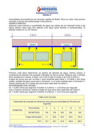 Arquitetura e Urbanismo 
Estúdio V 
intensidades pluviométricas em diversas regiões do Brasil. Para um valor mais preciso 
consulte o serviço de meteorologia mais próximo. 
EXEMPLO PRÁTICO: 
Vejamos como calcular a quantidade de água nas calhas de um exemplo como o da 
figura abaixo. Essa casa tem apenas uma água (para facilitar a compreensão). O 
telhado mede 8 X 11,70 metros. 
Primeiro você deve determinar os pontos de descida de água. Vamos colocar 3 
condutores de descida nas posições indicadas na figura acima. Observe que o telhado 
ficou dividido em 2 áreas. A Área 1 de 7,20 X 8,00 e a Área 2 de 4,50 X 8,00 m. 
A água da chuva que cair na Área 1 será recolhida pela Calha 1. A Calha 1 tem duas 
caídas, metade da água corre para o Condutor 1 e a outra metade para o Condutor 2. 
Vamos chamar de V1 a vazão que corre para cada lado na Calha 1. 
DETERMINAÇÃO DAS CALHAS: 
V1 = 0,067 (litros por seg/m2) X 8,00m X 7,20m/2 = 1,93 litros por segundo 
Com o mesmo raciocínio, temos a vazão V2 que corre para cada lado da Calha 2. 
V2 = 0,067 (litros por seg/m2) X 8,00m X 4,50m/2 = 1,21 litros por segundo 
Cecília Santos Franco 
Fonte: http://www.ebanataw.com.br/roberto/telhado/tlhcur10.htm - acesso em 17/02/2007 
22 
 