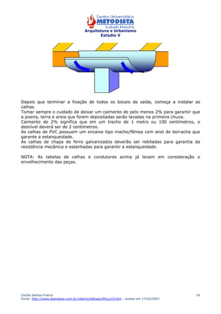 Arquitetura e Urbanismo 
Estúdio V 
Depois que terminar a fixação de todos os bocais de saída, começa a instalar as 
calhas. 
Tomar sempre o cuidado de deixar um caimento de pelo menos 2% para garantir que 
a poeira, terra e areia que forem depositadas serão lavadas na primeira chuva. 
Caimento de 2% significa que em um trecho de 1 metro ou 100 centímetros, o 
desnível deverá ser de 2 centímetros. 
As calhas de PVC possuem um encaixe tipo macho/fêmea com anel de borracha que 
garante a estanqueidade. 
As calhas de chapa de ferro galvanizados deverão ser rebitadas para garantia da 
resistência mecânica e estanhadas para garantir a estanqueidade. 
NOTA: As tabelas de calhas e condutores acima já levam em consideração o 
envelhecimento das peças. 
Cecília Santos Franco 
Fonte: http://www.ebanataw.com.br/roberto/telhado/tlhcur10.htm - acesso em 17/02/2007 
24 
 