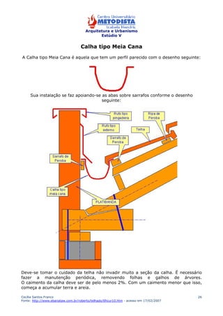Arquitetura e Urbanismo 
Estúdio V 
Cecília Santos Franco 
Fonte: http://www.ebanataw.com.br/roberto/telhado/tlhcur10.htm - acesso em 17/02/2007 
26 
Calha tipo Meia Cana 
A Calha tipo Meia Cana é aquela que tem um perfil parecido com o desenho seguinte: 
Sua instalação se faz apoiando-se as abas sobre sarrafos conforme o desenho 
seguinte: 
Deve-se tomar o cuidado da telha não invadir muito a seção da calha. É necessário 
fazer a manutenção periódica, removendo folhas e galhos de árvores. 
O caimento da calha deve ser de pelo menos 2%. Com um caimento menor que isso, 
começa a acumular terra e areia. 
 