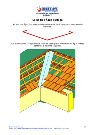 Arquitetura e Urbanismo 
Estúdio V 
Cecília Santos Franco 
Fonte: http://www.ebanataw.com.br/roberto/telhado/tlhcur10.htm - acesso em 17/02/2007 
27 
Calha tipo Água Furtada 
A Calha tipo Água Furtada é aquela que tem um perfil parecido com o desenho 
seguinte: 
Sua instalação se faz apoiando-a sobre as ripas que se encontram na água furtada 
conforme o desenho seguinte: 
 