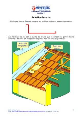 Arquitetura e Urbanismo 
Estúdio V 
Cecília Santos Franco 
Fonte: http://www.ebanataw.com.br/roberto/telhado/tlhcur10.htm - acesso em 17/02/2007 
28 
Rufo tipo Interno 
O Rufo tipo Interno é aquele que tem um perfil parecido com o desenho seguinte: 
Sua instalação se faz com o auxílio de pregos que o prendem na parede lateral 
conforme o desenho em perspectiva seguinte: Veja um corte esquemático: 
 
