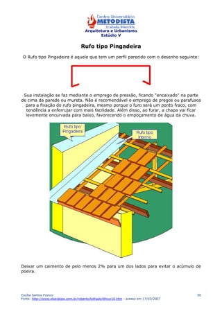 Arquitetura e Urbanismo 
Estúdio V 
Cecília Santos Franco 
Fonte: http://www.ebanataw.com.br/roberto/telhado/tlhcur10.htm - acesso em 17/02/2007 
30 
Rufo tipo Pingadeira 
O Rufo tipo Pingadeira é aquele que tem um perfil parecido com o desenho seguinte: 
Sua instalação se faz mediante o emprego de pressão, ficando "encaixado" na parte 
de cima da parede ou mureta. Não é recomendável o emprego de pregos ou parafusos 
para a fixação do rufo pingadeira, mesmo porque o furo será um ponto fraco, com 
tendência a enferrujar com mais facilidade. Além disso, ao furar, a chapa vai ficar 
levemente encurvada para baixo, favorecendo o empoçamento de água da chuva. 
Deixar um caimento de pelo menos 2% para um dos lados para evitar o acúmulo de 
poeira. 
 