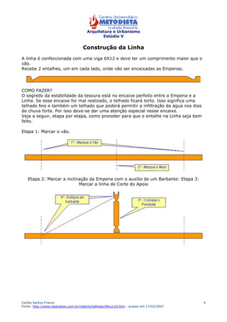 Arquitetura e Urbanismo 
Estúdio V 
Cecília Santos Franco 
Fonte: http://www.ebanataw.com.br/roberto/telhado/tlhcur10.htm - acesso em 17/02/2007 
4 
Construção da Linha 
A linha é confeccionada com uma viga 6X12 e deve ter um comprimento maior que o 
vão. 
Recebe 2 entalhes, um em cada lado, onde vão ser encaixadas as Empenas. 
COMO FAZER? 
O segredo da estabilidade da tesoura está no encaixe perfeito entre a Empena e a 
Linha. Se esse encaixe for mal realizado, o telhado ficará torto. Isso significa uma 
telhado feio e também um telhado que poderá permitir a infiltração da água nos dias 
de chuva forte. Por isso deve-se dar uma atenção especial nesse encaixe. 
Veja a seguir, etapa por etapa, como proceder para que o entalhe na Linha seja bem 
feito. 
Etapa 1: Marcar o vão. 
Etapa 2: Marcar a inclinação da Empena com o auxílio de um Barbante: Etapa 3: 
Marcar a linha de Corte do Apoio 
 