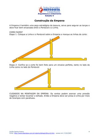 Arquitetura e Urbanismo 
Estúdio V 
Cecília Santos Franco 
Fonte: http://www.ebanataw.com.br/roberto/telhado/tlhcur10.htm - acesso em 17/02/2007 
8 
Construção da Empena 
A Empena é também uma peça estratégica da tesoura, serve para segurar as terças e 
deve ficar bem encaixada entre o Pendural e a Linha. 
COMO FAZER? 
Etapa 1: Coloque a Linha e o Pendural sobre a Empena e marque as linhas de corte: 
Etapa 2: Confira se o corte foi bem feito para um encaixe perfeito, tanto no lado da 
Linha como no lado do Pendural: 
CUIDADOS NA MONTAGEM DA EMPENA: Os ventos podem axercer uma pressão 
negativa e tentar levantar o telhado. Então a Empena deve ser presa à Linha por meio 
de Grampos com parafusos. 
 