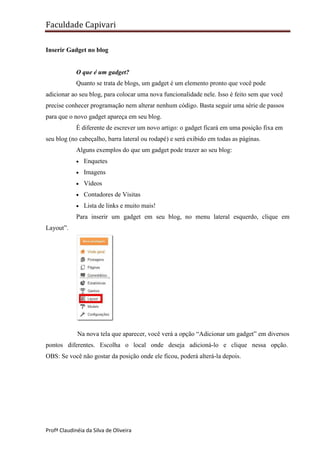Faculdade Capivari
Inserir Gadget no blog

O que é um gadget?
Quanto se trata de blogs, um gadget é um elemento pronto que você pode
adicionar ao seu blog, para colocar uma nova funcionalidade nele. Isso é feito sem que você
precise conhecer programação nem alterar nenhum código. Basta seguir uma série de passos
para que o novo gadget apareça em seu blog.
É diferente de escrever um novo artigo: o gadget ficará em uma posição fixa em
seu blog (no cabeçalho, barra lateral ou rodapé) e será exibido em todas as páginas.
Alguns exemplos do que um gadget pode trazer ao seu blog:


Enquetes



Imagens



Vídeos



Contadores de Visitas



Lista de links e muito mais!

Para inserir um gadget em seu blog, no menu lateral esquerdo, clique em
Layout”.

Na nova tela que aparecer, você verá a opção “Adicionar um gadget” em diversos
pontos diferentes. Escolha o local onde deseja adicioná-lo e clique nessa opção.
OBS: Se você não gostar da posição onde ele ficou, poderá alterá-la depois.

Profª Claudinéia da Silva de Oliveira

 