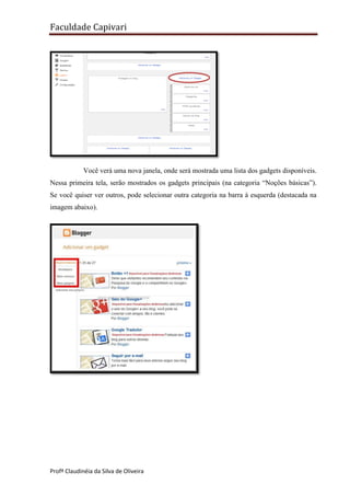 Faculdade Capivari

Você verá uma nova janela, onde será mostrada uma lista dos gadgets disponíveis.
Nessa primeira tela, serão mostrados os gadgets principais (na categoria “Noções básicas”).
Se você quiser ver outros, pode selecionar outra categoria na barra à esquerda (destacada na
imagem abaixo).

Profª Claudinéia da Silva de Oliveira

 