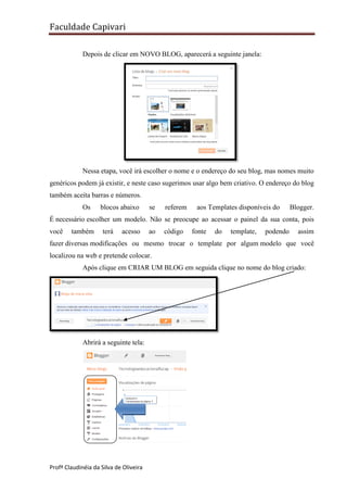 Faculdade Capivari
Depois de clicar em NOVO BLOG, aparecerá a seguinte janela:

Nessa etapa, você irá escolher o nome e o endereço do seu blog, mas nomes muito
genéricos podem já existir, e neste caso sugerimos usar algo bem criativo. O endereço do blog
também aceita barras e números.
Os

blocos abaixo

se

referem

aos Templates disponíveis do

Blogger.

É necessário escolher um modelo. Não se preocupe ao acessar o painel da sua conta, pois
você

também

terá

acesso

ao

código

fonte

do

template,

podendo

assim

fazer diversas modificações ou mesmo trocar o template por algum modelo que você
localizou na web e pretende colocar.
Após clique em CRIAR UM BLOG em seguida clique no nome do blog criado:

Abrirá a seguinte tela:

Profª Claudinéia da Silva de Oliveira

 