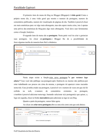 Faculdade Capivari
O primeiro item do menu do blog no Blogger (Blogspot) é visão geral. Como o
próprio nome diz, é uma visão geral que mostra o numero de postagens, numero de
comentários publicados, numero de visualização de páginas do dia. Também é possível clicar
em mais estatísticas para ver algo mais abrangente, mas não espere muita coisa, isto é apenas
uma prévia das estatísticas do blog para algo mais abrangente. Você deve usar ferramentas
como o Google Analytics.
O segundo item do menu são as postagens. Nesta parte você ira criar e gerenciar
suas postagens.

Ao

clicar em postagens o

Blogger lhe dá a

possibilidade de

fazer algumas tarefas de maneira bem fácil e dinâmica.

Nesta etapa existe a função criar nova postagem "o que veremos logo
abaixo" Caso você não publique sua postagem após finaliza-la ou mesmo não publicou por
estar trabalhando aos poucos em cima da mesma, a postagem irá aparecer como rascunho
nesta tela. Caso já tenha criado sua postagem, é possível ver o numero de vezes em que ela foi
exibida

na

web,

o numero

de

comentários

existentes

na

postagem,

e também é possível adicionar meta-tags, bastando selecionar a(s) postagem(s) que quiser, e,
logo em seguida, clicar no botão marcadores para adicionar as tags no seu blog.
Quanto a parte da postagem, vamos falar agora.
Ao clicar em criar nova postagem abre-se uma tela como esta que está abaixo.

Insira o título da postagem

Insira o Conteúdo da postagem.
Pode

Profª Claudinéia da Silva de Oliveira

 