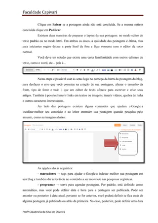 Faculdade Capivari
Clique em Salvar se a postagem ainda não está concluída. Se a mesma estiver
concluída clique em Publicar
Existem duas maneiras de preparar o layout da sua postagem: no modo editor de
texto padrão ou no modo html. Em ambos os casos, a qualidade das postagens é ótima, mas
para iniciantes sugiro deixar a parte html de fora e ficar somente com o editor de texto
normal.
Você deve ter notado que existe uma certa familiaridade com outros editores de
texto, como o word, etc... pois é...

Nesta etapa é possível usar as setas logo no começo da barra da postagem do blog,
para desfazer o erro que você cometeu na criação de sua postagens, alterar o tamanho da
fonte, tipo de fonte e tudo o que um editor de texto oferece para escrever e criar seus
artigos. Também é possível inserir links em textos ou imagens, inserir vídeos, quebra de linha
e outros caracteres interessantes.
Ao lado das postagens existem alguns comandos que ajudam o Google a
localizar melhor seu conteúdo e ao leitor entender sua postagem quando pesquisa pelo
assunto, como na imagem abaixo:

As opções são as seguintes:
- marcadores → tags para ajudar o Google a indexar melhor sua postagem em
seu blog e também dar relevância no conteúdo a ser mostrado nas pesquisas orgânicas.
- programar → serve para agendar postagens. Por padrão, está definido como
automático, mas você pode definir data e hora para a postagem ser publicada. Pode ser
anterior ou posterior à data atual, portanto se for anterior, você poderá definir se fica atrás de
alguma postagem já publicada ou atrás da primeira. No caso, posterior, pode definir uma data
Profª Claudinéia da Silva de Oliveira

 