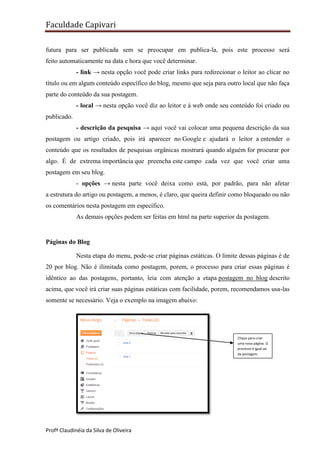 Faculdade Capivari
futura para ser publicada sem se preocupar em publica-la, pois este processo será
feito automaticamente na data e hora que você determinar.
- link → nesta opção você pode criar links para redirecionar o leitor ao clicar no
título ou em algum conteúdo específico do blog, mesmo que seja para outro local que não faça
parte do conteúdo da sua postagem.
- local → nesta opção você diz ao leitor e à web onde seu conteúdo foi criado ou
publicado.
- descrição da pesquisa → aqui você vai colocar uma pequena descrição da sua
postagem ou artigo criado, pois irá aparecer no Google e ajudará o leitor a entender o
conteúdo que os resultados de pesquisas orgânicas mostrará quando alguém for procurar por
algo. É de extrema importância que preencha este campo cada vez que você criar uma
postagem em seu blog.
- opções → nesta parte você deixa como está, por padrão, para não afetar
a estrutura do artigo ou postagem, a menos, é claro, que queira definir como bloqueado ou não
os comentários nesta postagem em específico.
As demais opções podem ser feitas em html na parte superior da postagem.

Páginas do Blog
Nesta etapa do menu, pode-se criar páginas estáticas. O limite dessas páginas é de
20 por blog. Não é ilimitada como postagem, porem, o processo para criar essas páginas é
idêntico ao das postagens, portanto, leia com atenção a etapa postagem no blog descrito
acima, que você irá criar suas páginas estáticas com facilidade, porem, recomendamos usa-las
somente se necessário. Veja o exemplo na imagem abaixo:

Clique para criar
uma nova página. O
processo é igual ao
da postagem.

Profª Claudinéia da Silva de Oliveira

 