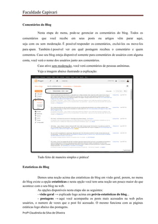 Faculdade Capivari
Comentários do Blog
Nesta etapa do menu, pode-se gerenciar os comentários do blog. Todos os
comentários

que

você

recebe

em

seus

posts

ou

artigos

vêm

parar

aqui,

seja com ou sem moderação. É possível responder os comentários, excluí-los ou move-los
para spam. Também é possível ver em qual postagem recebeu o comentário e quem
comentou. Caso seu blog esteja disponível somente para comentários de usuários com alguma
conta, você verá o nome dos usuários junto aos comentários.
Caso ative sem moderação, você verá comentários de pessoas anônimas.
Veja a imagem abaixo ilustrando a explicação:

Tudo feito de maneira simples e prática!
Estatísticas do Blog
Demos uma noção acima das estatísticas do blog em visão geral, porem, no menu
do blog existe a opção estatísticas e nesta opção você tem uma noção um pouco maior do que
acontece com o seu blog na web.
As opções disponíveis nesta etapa são as seguintes:
- visão geral → explicado logo acima em prévia-estatísticas do blog...
- postagens → aqui você acompanha os posts mais acessados na web pelos
usuários, o numero de vezes que o post foi acessado. O mesmo funciona com as páginas
estáticas logo abaixo das postagens.
Profª Claudinéia da Silva de Oliveira

 