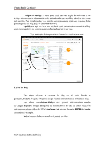Faculdade Capivari
- origem de trafego → nesta parte você tem uma noção de onde vem o seu
trafego, sites em que os leitores estão e são redirecionados para seu blog, não só os sites como
urls também. Para complementar, você também tem uma pequena noção das pesquisas feitas
para chegar ao seu blog. (tag → "palavras chaves")
- publico → aqui você tem uma noção de quais países estão acessando seu blog,
quais os navegadores e o sistema operacional para chegar até o seu blog.
Veja o exemplo da imagem abaixo ilustrando a explicação acima :

Layout do Blog

Esta

etapa

refere-se

a

estrutura

do

blog

em

si,

onde

ficarão

as

postagens, Gadgets, Widgets, cabeçalho, rodapé e outras características da estrutura do blog.
Ao

clicar

em adicionar Gadgets você

poderá

adicionar vários modelos

de Gadgets do próprio Blogger (Blogspot) ou mesmo através de urls, ou então, você pode
adicionar seu próprio código de HTML/css/javascript, através da opção HTML/javascript
em adicionar Gadgets.
Veja a imagem abaixo mostrando o layout de um blog.

Profª Claudinéia da Silva de Oliveira

 