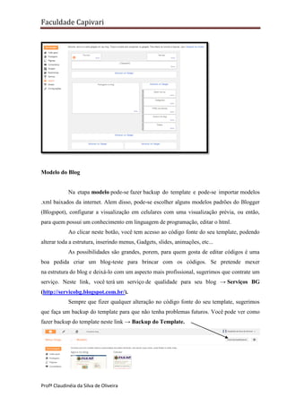 Faculdade Capivari

Modelo do Blog

Na etapa modelo pode-se fazer backup do template e pode-se importar modelos
.xml baixados da internet. Alem disso, pode-se escolher alguns modelos padrões do Blogger
(Blogspot), configurar a visualização em celulares com uma visualização prévia, ou então,
para quem possui um conhecimento em linguagem de programação, editar o html.
Ao clicar neste botão, você tem acesso ao código fonte do seu template, podendo
alterar toda a estrutura, inserindo menus, Gadgets, slides, animações, etc...
As possibilidades são grandes, porem, para quem gosta de editar códigos é uma
boa pedida criar um blog-teste para brincar com os códigos. Se pretende mexer
na estrutura do blog e deixá-lo com um aspecto mais profissional, sugerimos que contrate um
serviço. Neste link, você terá um serviço de qualidade para seu blog → Serviços BG
(http://servicobg.blogspot.com.br/).
Sempre que fizer qualquer alteração no código fonte do seu template, sugerimos
que faça um backup do template para que não tenha problemas futuros. Você pode ver como
fazer backup do template neste link → Backup do Template.

Profª Claudinéia da Silva de Oliveira

 