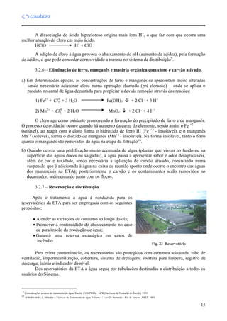 15
A dissociação do ácido hipocloroso origina mais íons H+
, o que faz com que ocorra uma
melhor atuação do cloro em meio ácido.
HClO H+
+ ClO -
A adição de cloro à água provoca o abaixamento do pH (aumento de acidez), pela formação
de ácidos, o que pode conceder corrosividade a mesma no sistema de distribuição9
.
3.2.6 – Eliminação de ferro, manganês e matéria orgânica com cloro e carvão ativado.
a) Em determinadas épocas, as concentrações de ferro e manganês se apresentam muito alteradas
sendo necessário adicionar cloro numa operação chamada (pré-cloração) – onde se aplica o
produto no canal de água decantada para propiciar a devida remoção através das reações:
1) Fe2+
+ 0
2Cl + 3 H2O Fe(OH)3  + 2 Cl -
+ 3 H+
2) Mn2+
+ 0
2Cl + 2 H2O MnO2  + 2 Cl -
+ 4 H+
O cloro age como oxidante promovendo a formação do precipitado de ferro e de manganês.
O processo de oxidação ocorre quando há aumento da carga do elemento, sendo assim o Fe +2
(solúvel), ao reagir com o cloro forma o hidróxido de ferro III (Fe +3
- insolúvel), e o manganês
Mn+2
(solúvel), forma o dióxido de manganês (Mn+4
- insolúvel). Na forma insolúvel, tanto o ferro
quanto o manganês são removidos da água na etapa da filtração10
.
b) Quando ocorre uma proliferação muito acentuada de algas (plantas que vivem no fundo ou na
superfície das águas doces ou salgadas), a água passa a apresentar sabor e odor desagradáveis,
além de cor e toxidade, sendo necessária a aplicação de carvão ativado, consistindo numa
suspensão que é adicionada à água na caixa de reunião (ponto onde ocorre o encontro das águas
dos mananciais na ETA); posteriormente o carvão e os contaminantes serão removidos no
decantador, sedimentando junto com os flocos.
3.2.7 – Reservação e distribuição
Após o tratamento a água é conduzida para os
reservatórios da ETA para ser empregada com os seguintes
propósitos:
 Atender as variações de consumo ao longo do dia;
 Promover a continuidade do abastecimento no caso
de paralização da produção de água;
 Garantir uma reserva estratégica em casos de
incêndio.
Para evitar contaminação, os reservatórios são protegidos com estrutura adequada, tubo de
ventilação, impermeabilização, cobertura, sistema de drenagem, abertura para limpeza, registro de
descarga, ladrão e indicador de nível.
Dos reservatórios da ETA a água segue por tubulações destinadas a distribuição a todos os
usuários do Sistema.
910
9
Considerações teóricas do tratamento da água. Recife: COMPESA – GPR (Gerência de Produção do Recife), 1999.
10
DI BERNARDO, L. Métodos e Técnicas de Tratamento de água Volume I / Luiz Di Bernardo - Rio de Janeiro. ABES, 1993.
Fig. 23 Reservatório
 