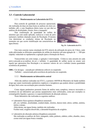 16
3.3 - Controle Laboratorial
3.3.1 – Monitoramento no Laboratório da ETA
Para controle de qualidade do processo operacional,
são realizadas de duas em duas horas as análises de cloro cor,
turbidez, pH, e com freqüência diária (uma vez por dia) as
análises de alcalinidade, cloreto, ferro e manganês.
Para confirmação da quantidade do sulfato de
alumínio que está sendo aplicado, realiza-se o teste de jarro
(jartester), também chamado ensaio de floculação. O mesmo
visa determinar as condições ótimas de floculação no
momento em que ocorre modificação nas características da
água (bruta).
Este teste consiste numa simulação da ETA através da utilização de jarros de 2 litros, onde
(rápida) reduzindo-se rapidamente a agitação (para a formação do floco).
Transcorridos um certo tempo, a agitação é interrompida. Coleta-se uma amostra de cada
jarro e procede-se as análises de cor e turbidez. A quantidade de sulfato aceita no ensaio será
aquela que apresentou boa floculação e os menores valores de cor e turbidez (numa quantidade
econômica do produto).
OBS.: Cor da água – causada por substâncias solúveis ou suspensão.
Turbidez – caracterizada pela ocorrência de partículas em suspensão.
3.3.2 – Monitoramento no laboratório central
Além das análises realizadas nas ETA’s, a portaria 1469/00 do Ministério da Saúde também
exige que sejam monitorados parâmetros orgânicos e inorgânicos que podem alterar a potabilidade
da água, bem como sua aceitação para consumo humano.
Como alguns parâmetros possuem forma de análise mais complexa, torna-se necessário a
existência de um laboratório que possua equipamentos mais sofisticados, como por exemplos os
cromatógrafos líquidos e gasosos e o espectrofotômetro de absorção atômica.
Neste laboratório são realizadas as seguintes análises:
 Laboratório físico-químico (freqüência semestral)
pH, cor, turbidez, alcalinidade, condutividade, cloretos, dureza total, cálcio, sulfato, amônia,
nitrito e nitrato.
Além destas, nas águas brutas, também são realizadas:
Fosfato total, oxigênio dissolvido, e demanda bioquímica de oxigênio.
 Laboratório de absorção atômica (freqüência semestral)
São realizadas as análises de ferro, manganês, sódio, potássio, cádmio, cobre, chumbo, zinco,
cromo total (em águas bruta e tratada).
Fig. 24 – Laboratório da ETA
 