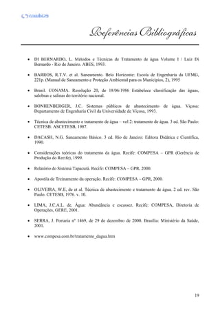 19
 DI BERNARDO, L. Métodos e Técnicas de Tratamento de água Volume I / Luiz Di
Bernardo - Rio de Janeiro. ABES, 1993.
 BARROS, R.T.V. et al. Saneamento. Belo Horizonte: Escola de Engenharia da UFMG,
221p. (Manual de Saneamento e Proteção Ambiental para os Municípios, 2), 1995
 Brasil. CONAMA. Resolução 20, de 18/06/1986 Estabelece classificação das águas,
salobras e salinas do território nacional.
 BONHENBERGER, J.C. Sistemas públicos de abastecimento de água. Viçosa:
Departamento de Engenharia Civil da Universidade de Viçosa, 1993.
 Técnica de abastecimento e tratamento de água – vol 2: tratamento de água. 3 ed. São Paulo:
CETESB: ASCETESB, 1987.
 DACASH, N.G. Saneamento Básico. 3 ed. Rio de Janeiro: Editora Didática e Científica,
1990.
 Considerações teóricas do tratamento da água. Recife: COMPESA – GPR (Gerência de
Produção do Recife), 1999.
 Relatório do Sistema Tapacurá. Recife: COMPESA – GPR, 2000.
 Apostila de Treinamento da operação. Recife: COMPESA – GPR, 2000.
 OLIVEIRA, W.E, de et al. Técnica de abastecimento e tratamento de água. 2 ed. rev. São
Paulo. CETESB, 1976. v. 10.
 LIMA, J.C.A.L. de. Água: Abundância e escassez. Recife: COMPESA, Diretoria de
Operações, GERE, 2001.
 SERRA, J. Portaria nº 1469, de 29 de dezembro de 2000. Brasília: Ministério da Saúde,
2001.
 www.compesa.com.br/tratamento_dagua.htm
 