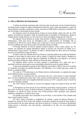20
A - Breve Histórico do Saneamento
A análise da situação atual passa pela visão que todos nós devemos ter da evolução histórica
do abastecimento d’água na região metropolitana do Recife, assim sendo apresentamos a seguir de
forma bastante resumida os principais eventos ocorridos na RMR desde os primeiros momentos em
que foi iniciada a colonização de nosso Estado.
Os primeiros meios de abastecimento d’água em nossa Região, datam dos idos de 1540,
quando em Olinda foi instalada a Sede da Administração da Capitania de Pernambuco, doada ao
Fidalgo Duarte Coelho Pereira, em 1534, através de uma Carta Régia assinada por D. João III.
Do engenho Nossa Senhora da Ajuda, bem próximo a Olinda e pertencente a Jerônimo de
Albuquerque, vinha água fresca em abundância para o abastecimento da localidade. Daí se
transportava ao Recife em canoas abertas, pois a água que se tirava dos poços era salobra e a dos
rios que confluíam em torno da povoação era imprestável para ser bebida.
O Príncipe Maurício de Nassau mandou construir palácios, fortes, canais, pontes, etc. No
entanto, um problema de capital importância atingia as pessoas que moravam na cidade, era o
abastecimento d’água potável. No Recife, de então, o abastecimento era feito através de cisternas
em que se acumulavam as águas da chuva.
Existiam onde está o Quartel das Cinco Pontas as cacimbas públicas de Ambrósio Machado.
Também se tirava água de outros poços onde se captava o líquido do lençol freático. Mandava-se
buscar em canoas, pipas ou barris, água do Capibaribe, do Beberibe e do Apipucos, em pontos
distantes do bairro do Recife, sendo vendida em domicílio pelos “aguadeiros”.
De obtenção difícil, custosa no preço, poluída e contaminada, foi a água com que a
população recifense contou para as suas necessidades domésticas nesses recuados tempos.
A água mais abundante procedia do Rio Beberibe, que banhava Olinda. Havia-se levantado
no Varadouro de Olinda um paredão barrando o Rio Beberibe e aí se colhia água para vender no
Recife e na própria Olinda.
Por volta de 1750 realizaram-se em Olinda notáveis melhoramentos na captação das águas
do Rio Beberibe para o consumo público.
Construíram no Varadouro um cais, uma ponte com arco e uma represa, os quais impediam
que o rio fosse atingido pelas marés altas. Vinte e quatro torneiras deixaram a água jorrar à vontade.
A instalação solene da Companhia Beberibe ocorreu em 1837 e projetava dotar o Recife de
um serviço de água encanada.
Em 1847, ficaram concluídos os serviços de captação d’água do Açude do Prata, em Dois
Irmãos.
A distribuição era feita através de oito chafarizes localizados respectivamente, na Praça da
Boa Vista, no Pátio do Carmo, no Pátio do Paraíso, na Ribeira, no Passeio Público, na Tempae, na
Soledade e na subida da Ponte da Boa Vista. Posteriormente foram instalados mais quatorze
chafarizes, atingindo-se o total de vinte e dois.
Um grande reservatório fora construído na rua do Pires, a caixa da Boa Vista, situada onde
hoje se ergue o Hotel Central.
Em 1887, foram concluídas as ampliações do sistema a partir de galerias filtrantes às
margens do Açude do Prata, tendo sido também construída a Estação Elevatória de Dois Irmãos e
um reservatório em um morro próximo, que ficou na altura de 75 metros. O sistema de distribuição
d’água passou a funcionar com alta pressão, constituindo-se de fato, em um melhoramento
significativo.
 