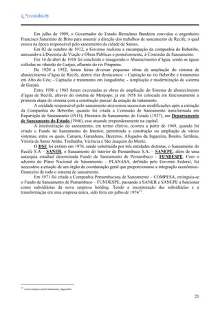 21
Em julho de 1909, o Governador do Estado Herculano Bandeira convidou o engenheiro
Francisco Saturnino de Brito para assumir a direção dos trabalhos de saneamento de Recife, o qual
estava na época responsável pelo saneamento da cidade de Santos.
Em 02 de outubro de 1912, o Governo realizou a encampação da companhia do Beberibe,
anexando-a à Diretoria de Viação e Obras Públicas e posteriormente, à Comissão de Saneamento.
Em 14 de abril de 1918 foi concluído e inaugurado o Abastecimento d’água, sendo as águas
colhidas no ribeirão de Gurjaú, afluente do rio Pirapama.
De 1920 a 1952, foram feitas diversas pequenas obras de ampliação do sistema de
abastecimento d’água de Recife, dentre elas destacamos: - Capitação no rio Beberibe e tratamento
em Alto do Céu; - Captação e tratamento em Jangadinha; - Ampliação e modernização do sistema
de Gurjaú.
Entre 1956 e 1965 foram executadas as obras de ampliação do Sistema de abastecimento
d’água de Recife, através do sistema de Monjope; já em 1958 foi colocada em funcionamento a
primeira etapa do sistema com a construção parcial da estação de tratamento.
A entidade responsável pelo saneamento atravessou sucessivas modificações após a extinção
da Companhia do Beberibe, quando foi criada a Comissão de Saneamento transformada em
Repartição de Saneamento (1915), Diretoria de Saneamento do Estado (1937), em Departamento
de Saneamento do Estado (1946), esse atuando preponderamente na capital.
A interiorização do saneamento, em termo efetivo, ocorreu a partir de 1949, quando foi
criado o Fundo de Saneamento do Interior, permitindo a construção ou ampliação de vários
sistemas, entre os quais, Caruaru, Garanhuns, Bezerros, Afogados da Ingazeira, Bonito, Sertânia,
Vitória de Santo Antão, Timbaúba, Vicência e São Joaquim do Monte.
O DSE foi extinto em 1970, sendo substituído por três entidades distintas, o Saneamento do
Recife S.A – SANER, o Saneamento do Interior de Pernambuco S.A. – SANEPE, além de uma
autarquia estadual denominada Fundo de Saneamento de Pernambuco – FUNDESPE. Com o
advento do Plano Nacional de Saneamento – PLANASA, definido pelo Governo Federal, foi
necessário a criação de um órgão de coordenação geral que proporcionasse a integração econômico-
financeiro de todo o sistema de saneamento.
Em 1971 foi criada a Companhia Pernambucana de Saneamento – COMPESA, extinguiu-se
o Fundo de Saneamento de Pernambuco – FUNDESPE, passando a SANER e SANEPE a funcionar
como subsidiárias da nova empresa holding. Tendo a incorporação das subsidiárias e a
transformação em uma empresa única, sido feita em julho de 197411
.
11
11
www.compesa.com.br/tratamento_dagua.htm
 
