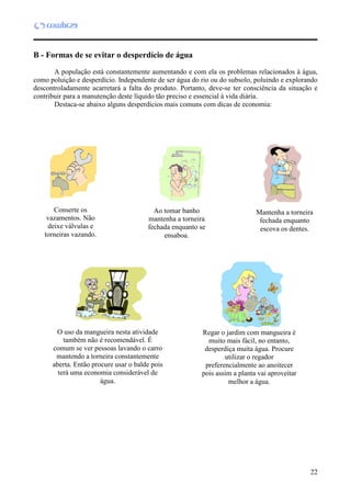 22
B - Formas de se evitar o desperdício de água
A população está constantemente aumentando e com ela os problemas relacionados à água,
como poluição e desperdício. Independente de ser água do rio ou do subsolo, poluindo e explorando
descontroladamente acarretará a falta do produto. Portanto, deve-se ter consciência da situação e
contribuir para a manutenção deste líquido tão preciso e essencial à vida diária.
Destaca-se abaixo alguns desperdícios mais comuns com dicas de economia:
Conserte os
vazamentos. Não
deixe válvulas e
torneiras vazando.
Mantenha a torneira
fechada enquanto
escova os dentes.
Ao tomar banho
mantenha a torneira
fechada enquanto se
ensaboa.
O uso da mangueira nesta atividade
também não é recomendável. É
comum se ver pessoas lavando o carro
mantendo a torneira constantemente
aberta. Então procure usar o balde pois
terá uma economia considerável de
água.
Regar o jardim com mangueira é
muito mais fácil, no entanto,
desperdiça muita água. Procure
utilizar o regador
preferencialmente ao anoitecer
pois assim a planta vai aproveitar
melhor a água.
 