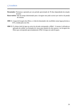 30
Decantador: Permanece operando por um período aproximado de 30 dias (dependendo da estação
do ano)
Reservatório: Não há tempo determinado para a lavagem mas pode ocorrer por motivo de parada
do sistema.
OBS 1: A água de lavagem dos filtros e o lodo do decantador são recolhidos numa lagoa próxima a
ETA, isolada para esse fim.
OBS 2: O volume total de água na caixa do elevado corresponde a 600m³. A mesma é utilizada na
aplicação do sulfato, na formação do vácuo para injeção de cloro gasoso e na lavagem dos
filtros que corresponde aproximadamente 450m³ de água em cada lavagem.
 