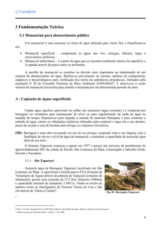 8
3 Fundamentação Teórica
3.1 Mananciais para abastecimento público
Um manancial é uma nascente ou fonte de água utilizada para vários fins e classificam-se
em:
 Manancial superficial – compreende as águas dos rios, córregos, ribeirão, lagos e
reservatórios artificiais.
 Manancial subterrâneo – é a parte da água que se encontra totalmente abaixo da superfície e
é captada através de poços rasos ou profundos.
A escolha do manancial se constitui na decisão mais importante na implantação de um
sistema de abastecimento de água. Realiza-se previamente no mesmo, análises de componentes
orgânicos e bacteriológicos para verificação dos teores de substâncias prejudiciais, limitados pela
resolução nº 20 do Conselho Nacional de Meio Ambiente (CONAMA)4
. E observa-se a vazão
mínima do manancial necessária para atender a demanda por um determinado período de anos.
A - Captação de águas superficiais
Captar água significa aproveitar ou colher nas nascentes (água corrente) e é composta por
barragens ou vertedores para manutenção do nível ou para regularização da saída da água na
unidade de tempo, dispositivos para impedir a entrada de materiais flutuantes e para controlar a
entrada de água, canais ou tubulações (adutora) utilizados para conduzir a água até o seu destino,
poços de sucção e casa de bombas para abrigar os conjuntos elevatórios.
OBS: Barragem é uma obra executada em um rio ou córrego, ocupando toda a sua largura, com a
finalidade de elevar o nível de água do manancial, e aumentar a capacidade de acumular água
além do seu leito.
O Sistema Tapacurá começou a operar em 1977 e possui um universo de atendimento de
aproximadamente 60% da cidade do Recife; São Lourenço da Mata, Camaragibe e Jaboatão (Sede,
Socorro e Sucupira).
3.1.1 – Rio Tapacurá
Acumula água na Barragem Tapacurá, localizada em São
Lourenço da Mata. A água bruta é trazida para a ETA (Estação de
Tratamento de Água) através da adutora do Tapacurá (conjunto de
tubulações), possui uma extensão de 27,3 Km, diâmetro 1600mm
e capacidade nominal de transporte 3.100 l/s. Ainda no trecho da
adutora existe as interligações do Sistema Várzea do Una e das
elevatórias de Tiúma e Castelo5
.
4
5
4
Brasil. CONAMA. Resolução 20, de 18/06/1986 Estabelece classificação das água, salobras e salinas do território nacional.
5
Relatório do Sistema Tapacurá. Recife: COMPESA – GPR, 2000.
Fig. 01 Barragem Tapacurá
 