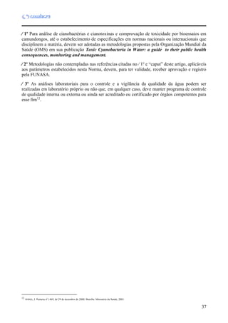37
 1º Para análise de cianobactérias e cianotoxinas e comprovação de toxicidade por bioensaios em
camundongos, até o estabelecimento de especificações em normas nacionais ou internacionais que
disciplinem a matéria, devem ser adotadas as metodologias propostas pela Organização Mundial da
Saúde (OMS) em sua publicação Toxic Cyanobacteria in Water: a guide to their public health
consequences, monitoring and management.
 2º Metodologias não contempladas nas referências citadas no  1º e “caput” deste artigo, aplicáveis
aos parâmetros estabelecidos nesta Norma, devem, para ter validade, receber aprovação e registro
pela FUNASA.
 3º As análises laboratoriais para o controle e a vigilância da qualidade da água podem ser
realizadas em laboratório próprio ou não que, em qualquer caso, deve manter programa de controle
de qualidade interna ou externa ou ainda ser acreditado ou certificado por órgãos competentes para
esse fim12
.
12
12
SERRA, J. Portaria nº 1469, de 29 de dezembro de 2000. Brasília: Ministério da Saúde, 2001.
 