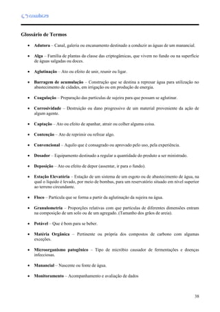 38
Glossário de Termos
 Adutora – Canal, galeria ou encanamento destinado a conduzir as águas de um manancial.
 Alga – Família de plantas da classe das criptogâmicas, que vivem no fundo ou na superfície
de águas salgadas ou doces.
 Aglutinação – Ato ou efeito de unir, reunir ou ligar.
 Barragem de acumulação – Construção que se destina a represar água para utilização no
abastecimento de cidades, em irrigação ou em produção de energia.
 Coagulação – Preparação das partículas de sujeira para que possam se aglutinar.
 Corrosividade – Destruição ou dano progressivo de um material proveniente da ação de
algum agente.
 Captação – Ato ou efeito de apanhar, atrair ou colher alguma coisa.
 Contenção – Ato de reprimir ou refrear algo.
 Convencional – Aquilo que é consagrado ou aprovado pelo uso, pela experiência.
 Dosador – Equipamento destinado a regular a quantidade do produto a ser ministrado.
 Deposição – Ato ou efeito de depor (assentar, ir para o fundo).
 Estação Elevatória – Estação de um sistema de um esgoto ou de abastecimento de água, na
qual o líquido é levado, por meio de bombas, para um reservatório situado em nível superior
ao terreno circundante.
 Floco – Partícula que se forma a partir da aglutinação da sujeira na água.
 Granulometria – Proporções relativas com que partículas de diferentes dimensões entram
na composição de um solo ou de um agregado. (Tamanho dos grãos de areia).
 Potável – Que é bom para se beber.
 Matéria Orgânica – Pertinente ou própria dos compostos de carbono com algumas
exceções.
 Microorganismo patogênico – Tipo de micróbio causador de fermentações e doenças
infecciosas.
 Manancial – Nascente ou fonte de água.
 Monitoramento – Acompanhamento e avaliação de dados
 