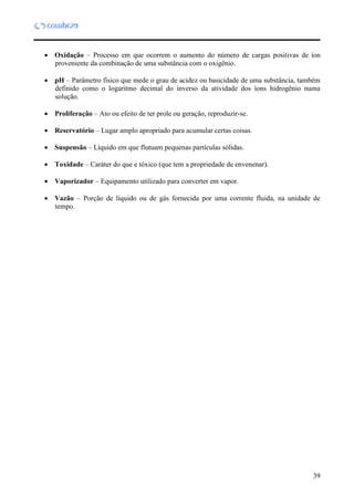 39
 Oxidação – Processo em que ocorrem o aumento do número de cargas positivas de íon
proveniente da combinação de uma substância com o oxigênio.
 pH – Parâmetro físico que mede o grau de acidez ou basicidade de uma substância, também
definido como o logaritmo decimal do inverso da atividade dos íons hidrogênio numa
solução.
 Proliferação – Ato ou efeito de ter prole ou geração, reproduzir-se.
 Reservatório – Lugar amplo apropriado para acumular certas coisas.
 Suspensão – Líquido em que flutuam pequenas partículas sólidas.
 Toxidade – Caráter do que e tóxico (que tem a propriedade de envenenar).
 Vaporizador – Equipamento utilizado para converter em vapor.
 Vazão – Porção de líquido ou de gás fornecida por uma corrente fluida, na unidade de
tempo.
 