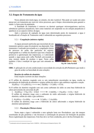11
3.2. Etapas do Tratamento da água
Nosso planeta tem muita água, no entanto, ela não é potável. Não pode ser usada sem antes
passar por um tratamento por meio de vários processos, que a limpa e descontamina para garantir a
saúde e o bem-estar da população.
A finalidade do tratamento é remover ou destruir quaisquer microorganismos nocivos,
substâncias químicas prejudiciais, bem como materiais em suspensão ou em solução prejudiciais à
aparência ou ao aspecto estético da água.
Após o processo de captação da água num determinado ponto do manancial, a água é
bombeada até a Estação de Tratamento onde é submetida aos seguintes processos:
3.2.1 – Coagulação (mistura rápida)
As águas possuem partículas que necessitam de um
tratamento químico capaz de propiciar sua deposição. Este
tratamento é realizado provocando-se a coagulação (inicio
do processo de união das partículas de sujeira),
empregando-se o sulfato de alumínio (que tem a função de
promover a aglomeração das impurezas), e é adicionado
quando a água passa pela calha Parshall, provocando-se
uma mistura rápida do produto à água. Nesta calha
também é feita a medição de água que está entrando na
ETA.
OBS: A aplicação de cal está condicionada à necessidade de correção de pH (Parâmetro que mede o
grau de acidez ou basicidade de uma solução).
Reações do sulfato de alumínio:
Estas reações ocorrem em duas situações:
a) O sulfato de alumínio reagindo com os sais naturalmente encontrados na água, resulta na
precipitação do hidróxido de alumínio e origina sulfato de cálcio e gás carbônico segundo a reação:
Al2(SO4)3 + 3 Ca (HCO3)2 2 Al(OH)3 + 3 CaSO4 + 6 CO2
b) O sulfato de alumínio reagindo com sais como carbonato de sódio ou uma base hidróxido de
cálcio proveniente da conversão do pH:
1. Al2(SO4)3 + 3 Na2 CO3 + 4 H2O 2 Al(OH)3 + 3 Na2SO4 + 3 CO2 + H2O
O sulfato de alumínio reage com o carbonato de sódio adicionado e origina hidróxido de
alumínio, sulfato de sódio e gás carbônico.
2. Al2(SO4)3 + Ca (OH)2 3 CaSO4 + 2 Al2(OH)3
O sulfato de alumínio reage com o hidróxido de cálcio adicionado e origina hidróxido de
alumínio (precipitante)7
.
3.2.2 – Floculação (Mistura lenta)
7
Nesta etapa a água é submetida a uma agitação lenta nos floculadores, que são tanques
constituídos de pás giratórias e vão favorecer a continuação do processo de formação de pesados
flocos (aglutinação das impurezas). Esta fase deve ser bem conduzida, pois é da boa formação dos
7
Considerações teóricas do tratamento da água. Recife: COMPESA – GPR (Gerência de Produção do Recife), 1999.
Fig. 08 Calha Parshall
 