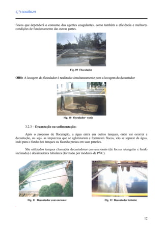 12
flocos que dependerá o consumo dos agentes coagulantes, como também a eficiência e melhores
condições de funcionamento das outras partes.
OBS: A lavagem do floculador é realizada simultaneamente com a lavagem do decantador
3.2.3 – Decantação ou sedimentação:
Após o processo de floculação, a água entra em outros tanques, onde vai ocorrer a
decantação, ou seja, as impurezas que se aglutinaram e formaram flocos, vão se separar da água,
indo para o fundo dos tanques ou ficando presas em suas paredes.
São utilizados tanques chamados decantadores convencionais (de forma retangular e fundo
inclinado) e decantadores tubulares (formado por módulos de PVC).
.
Fig. 09 Floculador
Fig. 10 Floculador vazio
Fig. 11 Decantador convencional Fig. 12 Decantador tubular
 
