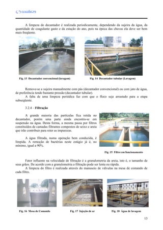 13
A limpeza do decantador é realizada periodicamente, dependendo da sujeira da água, da
quantidade de coagulante gasto e da estação do ano, pois na época das chuvas ela deve ser bem
mais freqüente.
Remove-se a sujeira manualmente com pás (decantador convencional) ou com jato de água,
de preferência tendo bastante pressão (decantador tubular).
A falta de uma limpeza periódica faz com que o floco seja arrastado para a etapa
subseqüente.
3.2.4 – Filtração
A grande maioria das partículas fica retida no
decantador, porém uma parte ainda encontra-se em
suspensão na água. Desta forma, a mesma passa por filtros
constituídos de camadas filtrantes compostos de seixo e areia
que irão contribuir para reter as impurezas.
A água filtrada, numa operação bem conduzida, é
límpida. A remoção de bactérias neste estágio já é, no
mínimo, igual a 90%.
Fator influente na velocidade de filtração é a granulometria da areia, isto é, o tamanho de
seus grãos. De acordo com a granulometria a filtração pode ser lenta ou rápida.
A limpeza do filtro é realizada através do manuseio de válvulas na mesa de comando de
cada filtro.
Fig. 13 Decantador convencional (lavagem)
Fig. 15 Filtro em funcionamento
Fig. 16 Mesa de Comando Fig. 17 Injeção de ar Fig. 18 Água de lavagem
Fig. 14 Decantador tubular (Lavagem)
 