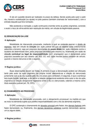 www.cers.com.br
CURSO COMPLETO TRIBUNAIS
Direito Processual Civil
André Mota
11
O ato em questão deverá ser realizado no prazo da defesa. Sendo aceita pelo autor e pelo
réu, haverá a substituição (ou ajuste) no pólo passivo (também chamado de “extromissão”), com a
entrada daquele que fora nomeado.
Não aceitando a nomeção, a ação continuará a tramitar entre as partes originárias, correndo
o autor o risco de vê-la extinta sem resolução de mérito, em virtude da ilegitimidade passiva.
D) DENUNCIAÇÃO DA LIDE
 Aplicação:
Modalidade de intervenção provocada, mediante a qual se pretende exercer o direito de
regresso, seja em virtude de evicção (ex: ação judicial em que se objetiva coisa anteriormente
adquirida a terceiro), seja por prejuízos decorrentes de posse direta (ex: ação intentada contra o
locatário de determinado bem, pelos prejuízos causados pelo mesmo) ou, finalmente, em razão de
vínculo contratual ou legal de responsabilidade (ex1: empregador que é demandado pelos
prejuízos causados por seu obreiro- art. 932, CC; ex2: ação movida contra condutor de veículo,
quando o mesmo denuncia à lide o seguro).
 Regime jurídico:
Duas observações devem ser feitas. A primeira, é que a denunciação poderá ser efetuada
tanto pelo autor da ação originária (na própria inicial, efetuando-se a citação do denunciado
juntamente com a do réu) quanto pelo réu (no prazo para contestar); A segunda, é que a sentença
terá dupla função, qual seja, a de definir a relação obrigacional existente entre autor e réu da ação
originária e a relação obrigacional regressiva entre o réu e o denunciado, valendo a mesma como
título executivo judicial (art. 76, CPC).
E) CHAMAMENTO AO PROCESSO
 Aplicação:
Modalidade de intervenção provocada, com o alargamento processual, na medida em que
se inclui na demanda sujeito que partilha responsabilidades com o réu da demanda originária.
O CPC contempla o chamamento do devedor principal pelo fiador; dos demais fiadores pelo
fiador demandado; ou, finalmente, dos demais devedores solidários quando demandado apenas
um ou alguns deles.
 Regime jurídico:
 