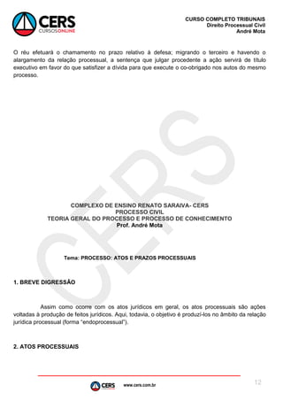 www.cers.com.br
CURSO COMPLETO TRIBUNAIS
Direito Processual Civil
André Mota
12
O réu efetuará o chamamento no prazo relativo à defesa; migrando o terceiro e havendo o
alargamento da relação processual, a sentença que julgar procedente a ação servirá de título
executivo em favor do que satisfizer a dívida para que execute o co-obrigado nos autos do mesmo
processo.
COMPLEXO DE ENSINO RENATO SARAIVA- CERS
PROCESSO CIVIL
TEORIA GERAL DO PROCESSO E PROCESSO DE CONHECIMENTO
Prof. André Mota
Tema: PROCESSO: ATOS E PRAZOS PROCESSUAIS
1. BREVE DIGRESSÃO
Assim como ocorre com os atos jurídicos em geral, os atos processuais são ações
voltadas à produção de feitos jurídicos. Aqui, todavia, o objetivo é produzí-los no âmbito da relação
jurídica processual (forma “endoprocessual”).
2. ATOS PROCESSUAIS
 